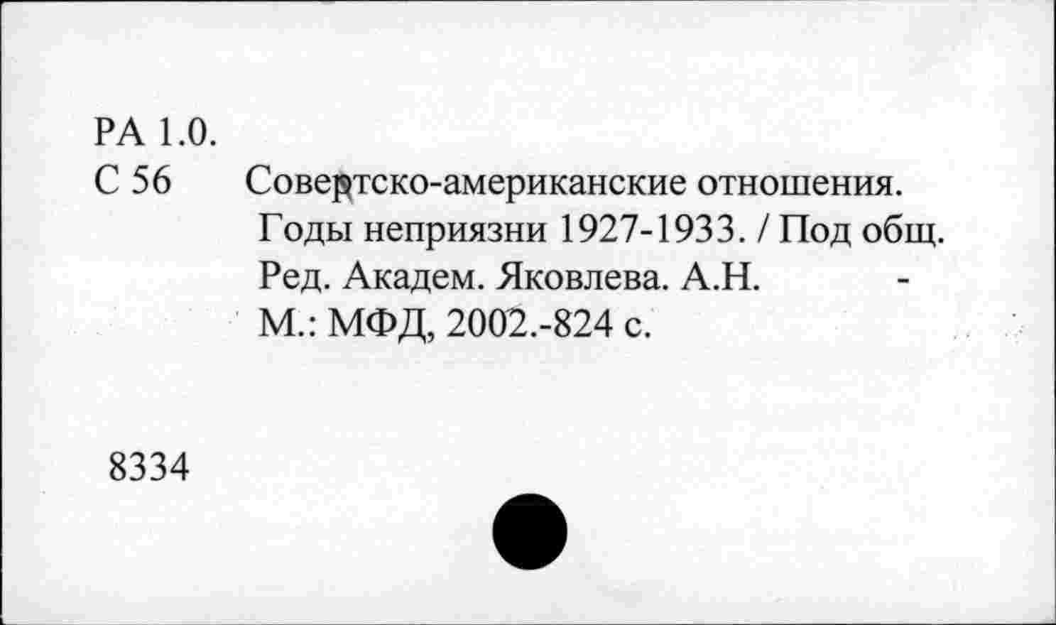 ﻿РА 1.0.
С 56 Совертско-американские отношения. Годы неприязни 1927-1933. / Под общ. Ред. Академ. Яковлева. А.Н.
М.: МФД, 2002.-824 с.
8334